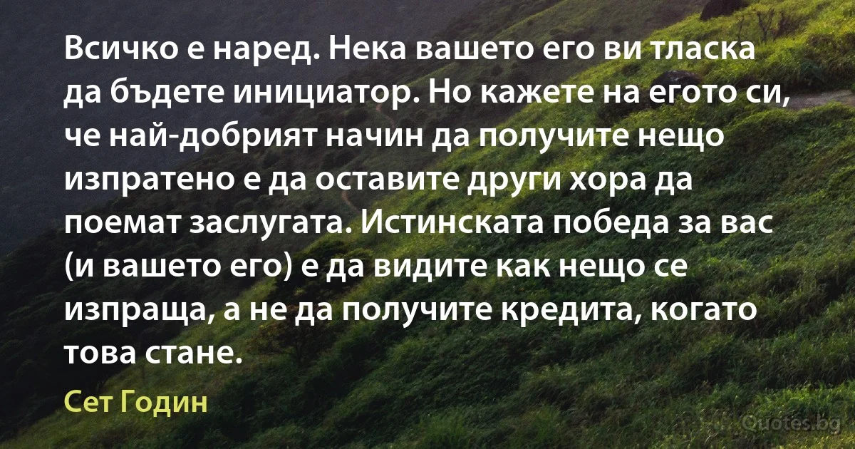 Всичко е наред. Нека вашето его ви тласка да бъдете инициатор. Но кажете на егото си, че най-добрият начин да получите нещо изпратено е да оставите други хора да поемат заслугата. Истинската победа за вас (и вашето его) е да видите как нещо се изпраща, а не да получите кредита, когато това стане. (Сет Годин)