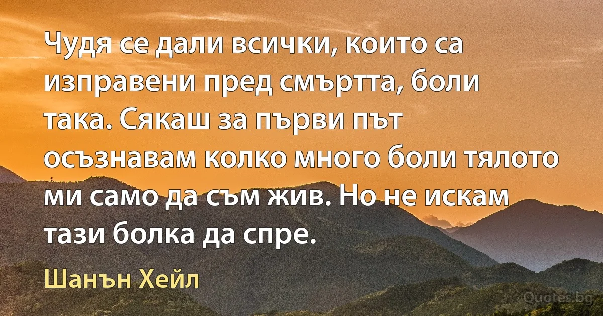 Чудя се дали всички, които са изправени пред смъртта, боли така. Сякаш за първи път осъзнавам колко много боли тялото ми само да съм жив. Но не искам тази болка да спре. (Шанън Хейл)