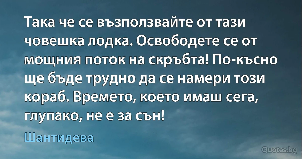 Така че се възползвайте от тази човешка лодка. Освободете се от мощния поток на скръбта! По-късно ще бъде трудно да се намери този кораб. Времето, което имаш сега, глупако, не е за сън! (Шантидева)