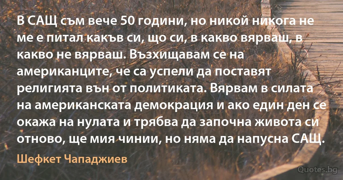 В САЩ съм вече 50 години, но никой никога не ме е питал какъв си, що си, в какво вярваш, в какво не вярваш. Възхищавам се на американците, че са успели да поставят религията вън от политиката. Вярвам в силата на американската демокрация и ако един ден се окажа на нулата и трябва да започна живота си отново, ще мия чинии, но няма да напусна САЩ. (Шефкет Чападжиев)