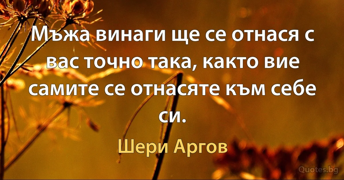 Мъжа винаги ще се отнася с вас точно така, както вие самите се отнасяте към себе си. (Шери Аргов)