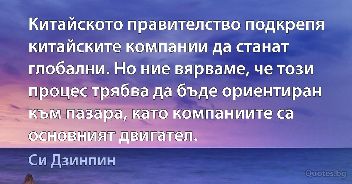 Китайското правителство подкрепя китайските компании да станат глобални. Но ние вярваме, че този процес трябва да бъде ориентиран към пазара, като компаниите са основният двигател. (Си Дзинпин)