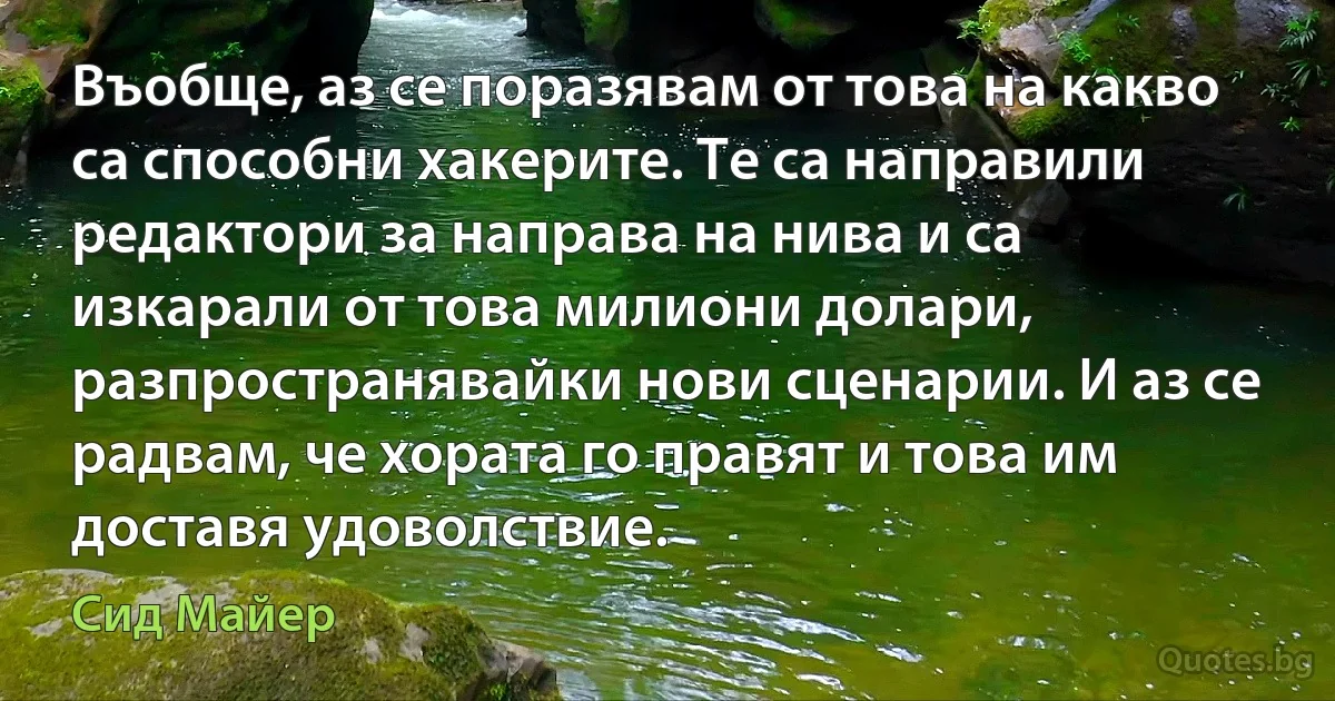 Въобще, аз се поразявам от това на какво са способни хакерите. Те са направили редактори за направа на нива и са изкарали от това милиони долари, разпространявайки нови сценарии. И аз се радвам, че хората го правят и това им доставя удоволствие. (Сид Майер)