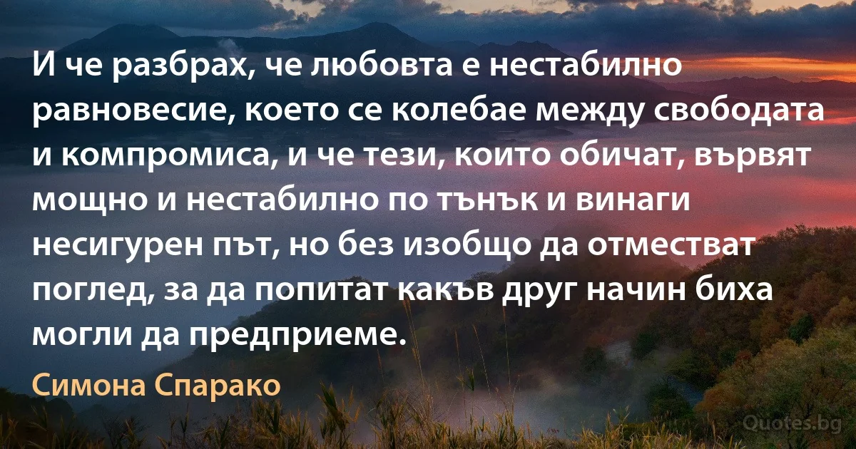 И че разбрах, че любовта е нестабилно равновесие, което се колебае между свободата и компромиса, и че тези, които обичат, вървят мощно и нестабилно по тънък и винаги несигурен път, но без изобщо да отместват поглед, за да попитат какъв друг начин биха могли да предприеме. (Симона Спарако)