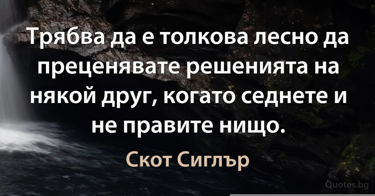 Трябва да е толкова лесно да преценявате решенията на някой друг, когато седнете и не правите нищо. (Скот Сиглър)