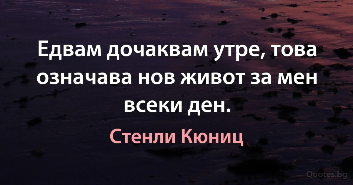 Едвам дочаквам утре, това означава нов живот за мен всеки ден. (Стенли Кюниц)