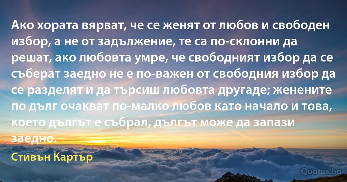 Ако хората вярват, че се женят от любов и свободен избор, а не от задължение, те са по-склонни да решат, ако любовта умре, че свободният избор да се съберат заедно не е по-важен от свободния избор да се разделят и да търсиш любовта другаде; женените по дълг очакват по-малко любов като начало и това, което дългът е събрал, дългът може да запази заедно. (Стивън Картър)