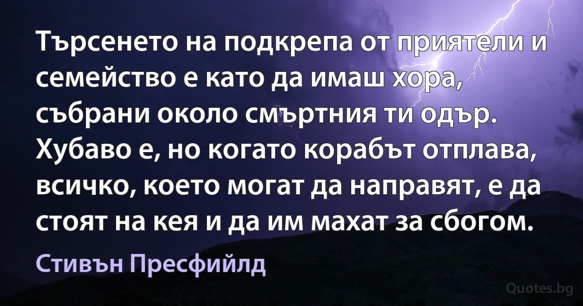 Търсенето на подкрепа от приятели и семейство е като да имаш хора, събрани около смъртния ти одър. Хубаво е, но когато корабът отплава, всичко, което могат да направят, е да стоят на кея и да им махат за сбогом. (Стивън Пресфийлд)