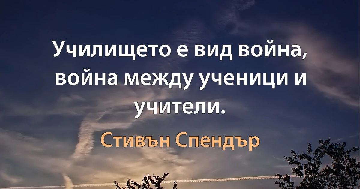 Училището е вид война, война между ученици и учители. (Стивън Спендър)