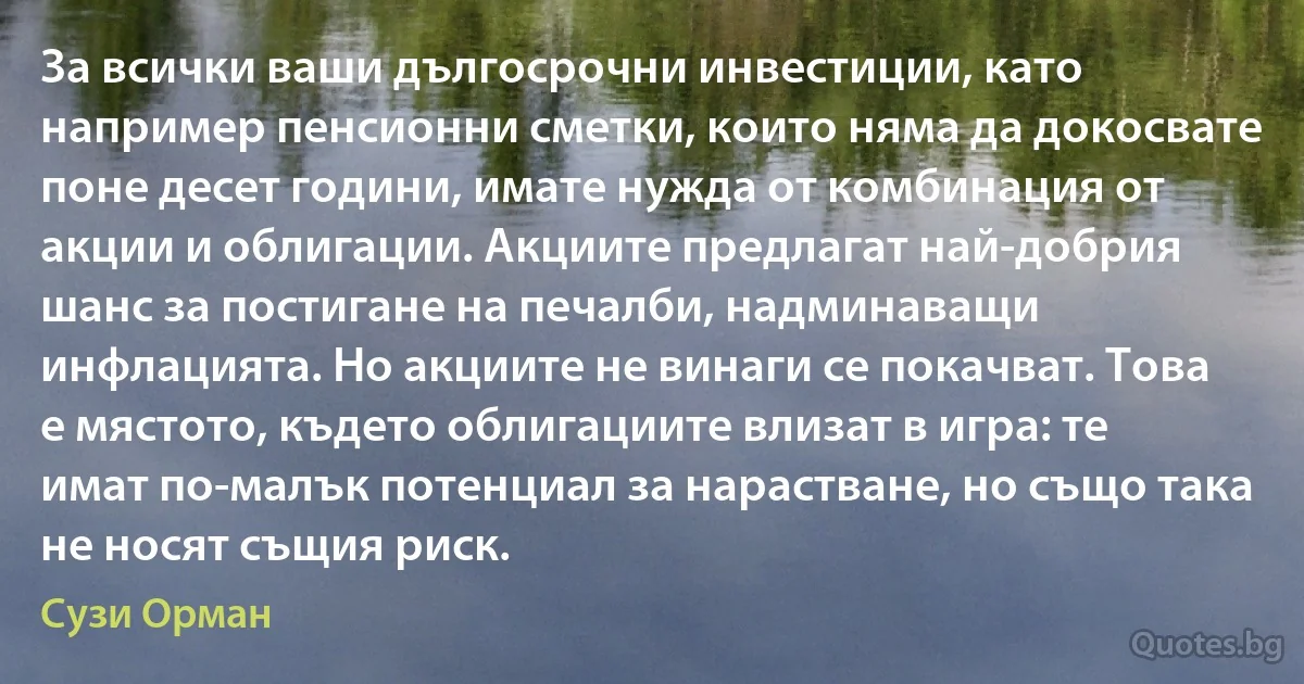 За всички ваши дългосрочни инвестиции, като например пенсионни сметки, които няма да докосвате поне десет години, имате нужда от комбинация от акции и облигации. Акциите предлагат най-добрия шанс за постигане на печалби, надминаващи инфлацията. Но акциите не винаги се покачват. Това е мястото, където облигациите влизат в игра: те имат по-малък потенциал за нарастване, но също така не носят същия риск. (Сузи Орман)