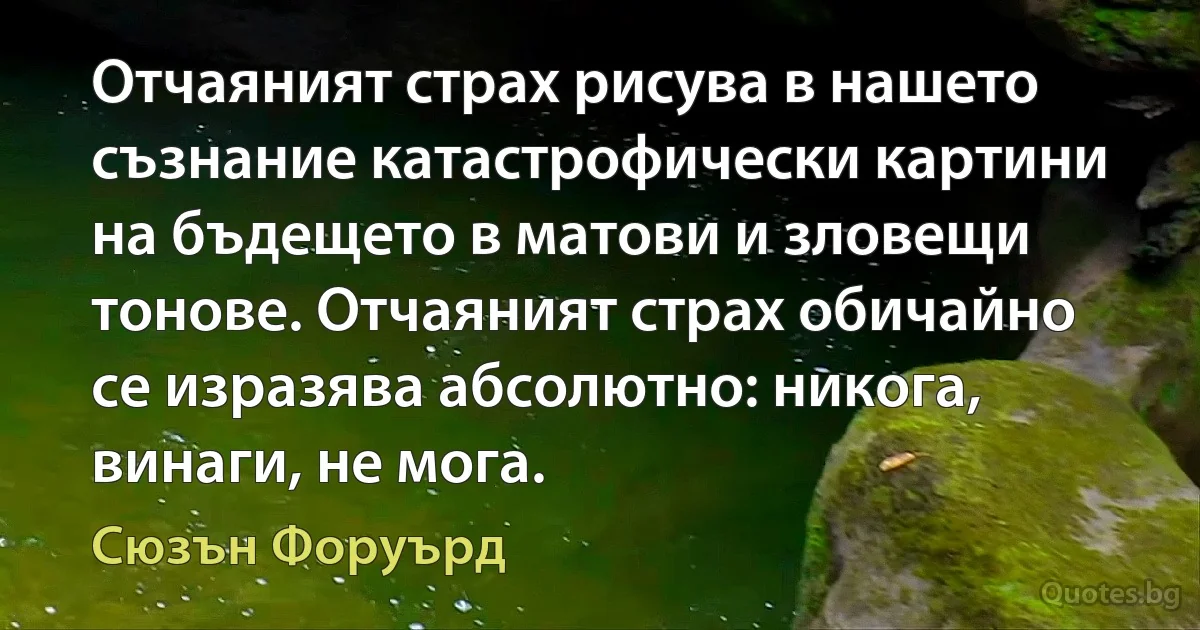 Отчаяният страх рисува в нашето съзнание катастрофически картини на бъдещето в матови и зловещи тонове. Отчаяният страх обичайно се изразява абсолютно: никога, винаги, не мога. (Сюзън Форуърд)