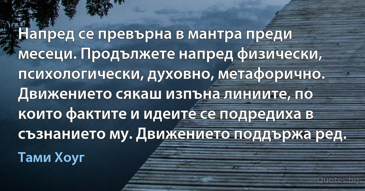 Напред се превърна в мантра преди месеци. Продължете напред физически, психологически, духовно, метафорично. Движението сякаш изпъна линиите, по които фактите и идеите се подредиха в съзнанието му. Движението поддържа ред. (Тами Хоуг)