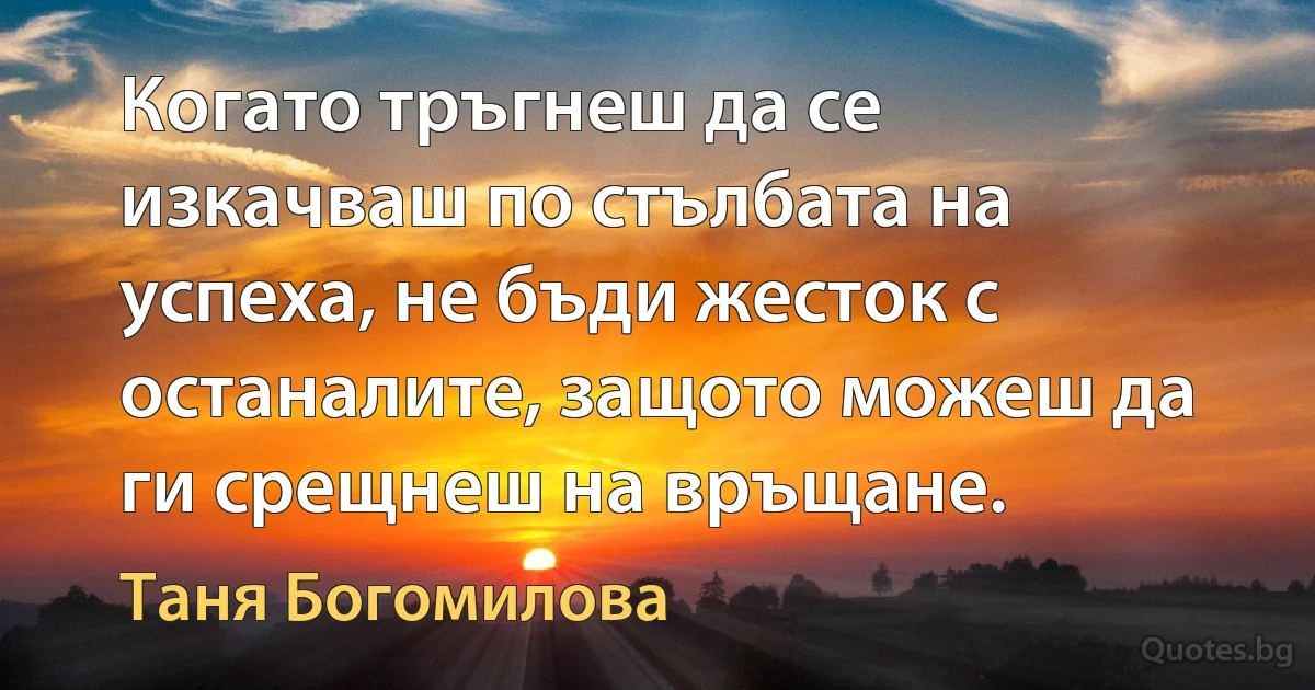 Когато тръгнеш да се изкачваш по стълбата на успеха, не бъди жесток с останалите, защото можеш да ги срещнеш на връщане. (Таня Богомилова)