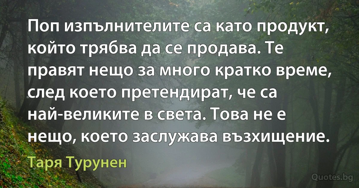 Поп изпълнителите са като продукт, който трябва да се продава. Те правят нещо за много кратко време, след което претендират, че са най-великите в света. Това не е нещо, което заслужава възхищение. (Таря Турунен)