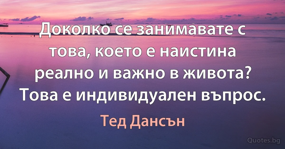 Доколко се занимавате с това, което е наистина реално и важно в живота? Това е индивидуален въпрос. (Тед Дансън)