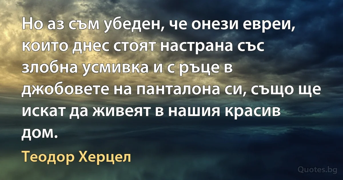 Но аз съм убеден, че онези евреи, които днес стоят настрана със злобна усмивка и с ръце в джобовете на панталона си, също ще искат да живеят в нашия красив дом. (Теодор Херцел)