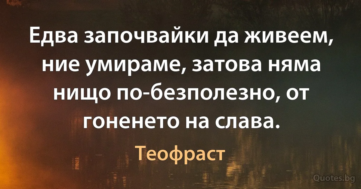 Едва започвайки да живеем, ние умираме, затова няма нищо по-безполезно, от гоненето на слава. (Теофраст)