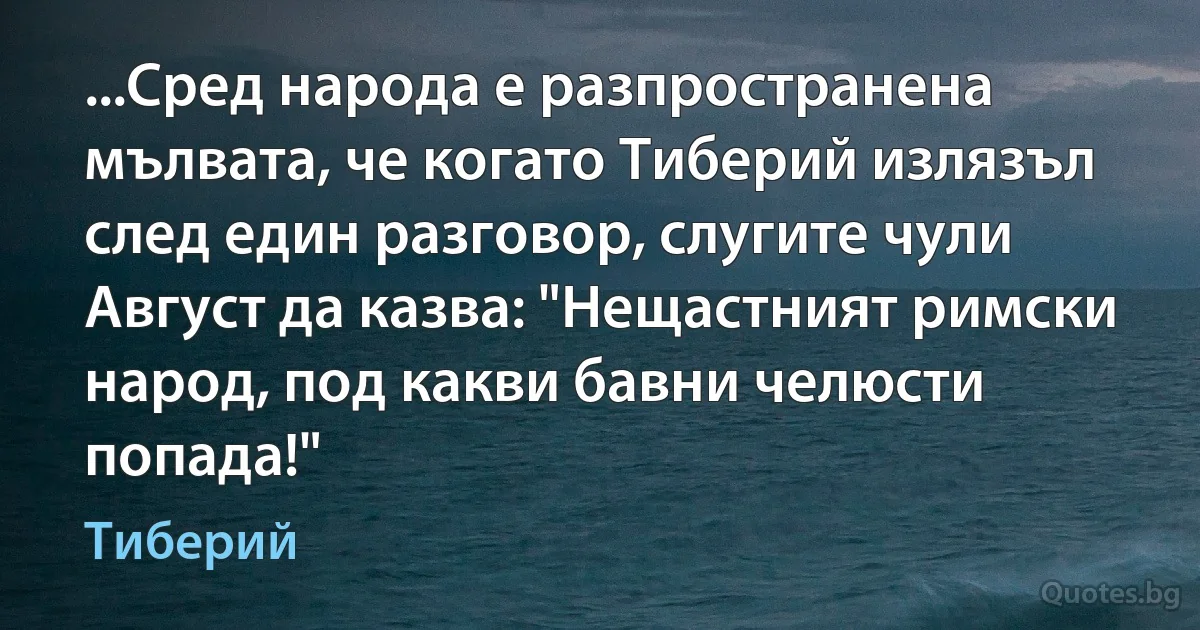 ...Сред народа е разпространена мълвата, че когато Тиберий излязъл след един разговор, слугите чули Август да казва: "Нещастният римски народ, под какви бавни челюсти попада!" (Тиберий)