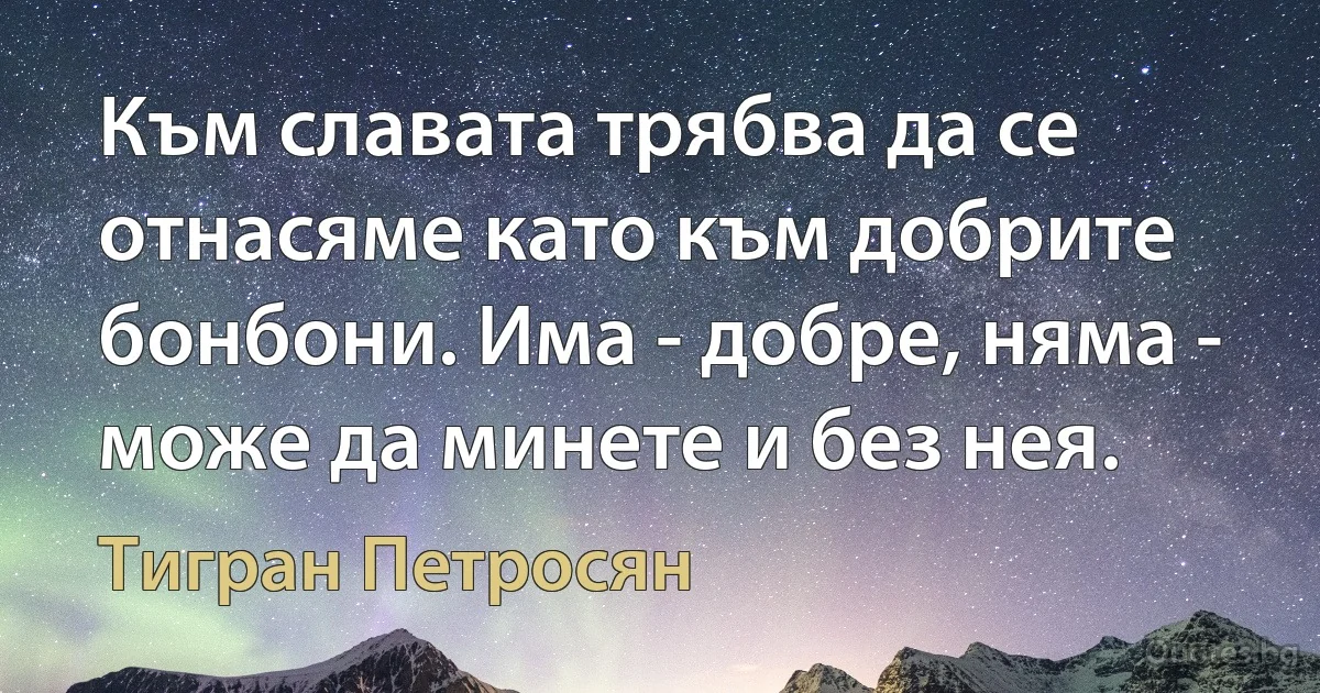 Към славата трябва да се отнасяме като към добрите бонбони. Има - добре, няма - може да минете и без нея. (Тигран Петросян)