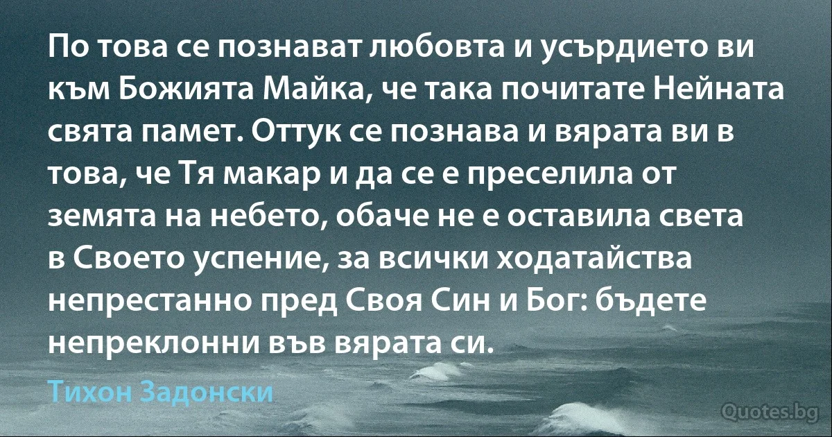 По това се познават любовта и усърдието ви към Божията Майка, че така почитате Нейната свята памет. Оттук се познава и вярата ви в това, че Тя макар и да се е преселила от земята на небето, обаче не е оставила света в Своето успение, за всички ходатайства непрестанно пред Своя Син и Бог: бъдете непреклонни във вярата си. (Тихон Задонски)