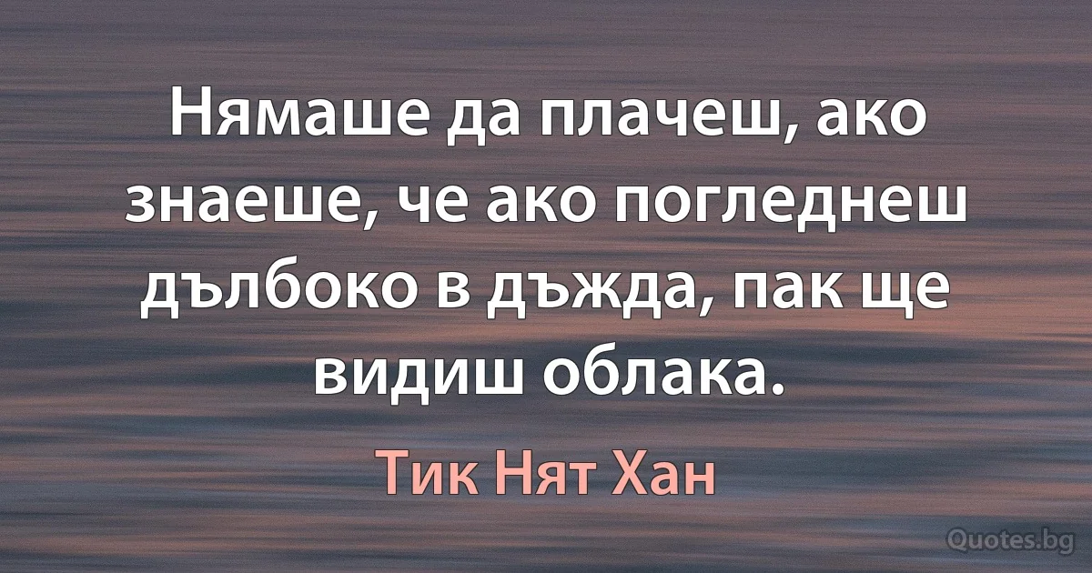 Нямаше да плачеш, ако знаеше, че ако погледнеш дълбоко в дъжда, пак ще видиш облака. (Тик Нят Хан)