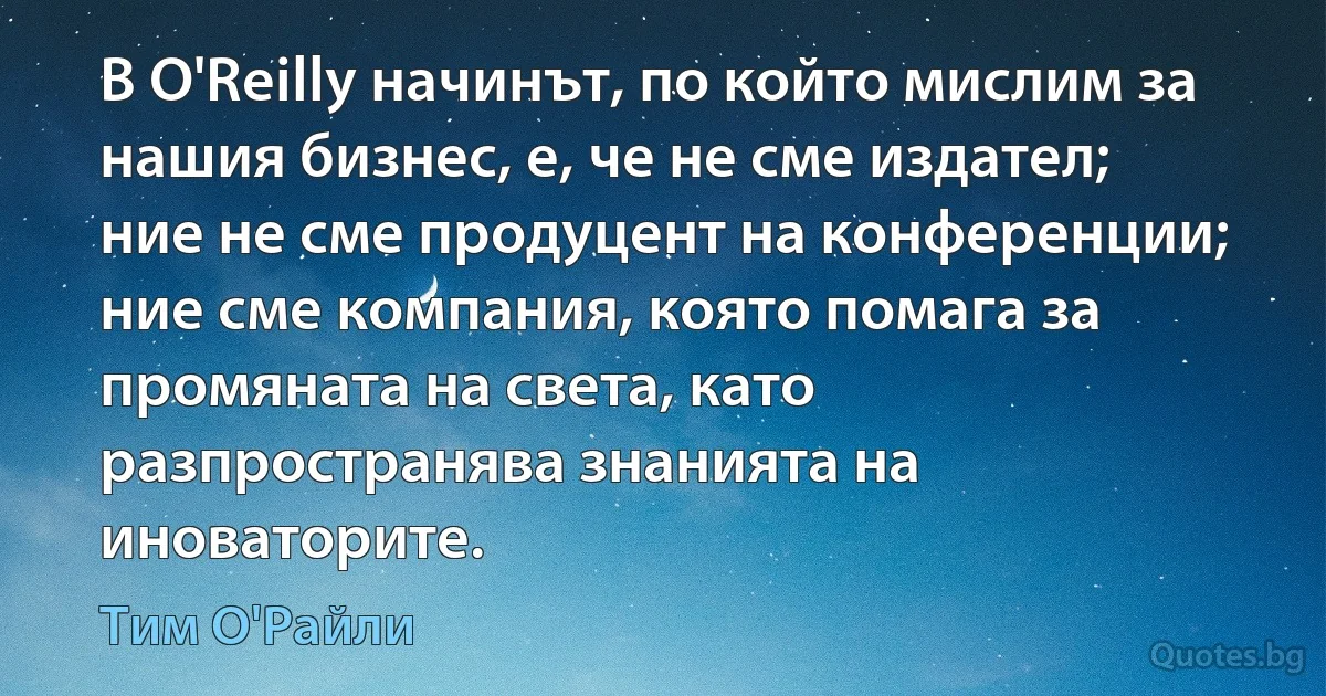 В O'Reilly начинът, по който мислим за нашия бизнес, е, че не сме издател; ние не сме продуцент на конференции; ние сме компания, която помага за промяната на света, като разпространява знанията на иноваторите. (Тим О'Райли)