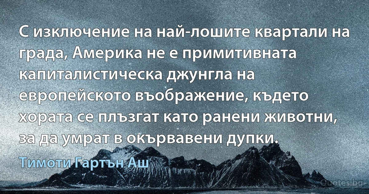 С изключение на най-лошите квартали на града, Америка не е примитивната капиталистическа джунгла на европейското въображение, където хората се плъзгат като ранени животни, за да умрат в окървавени дупки. (Тимоти Гартън Аш)