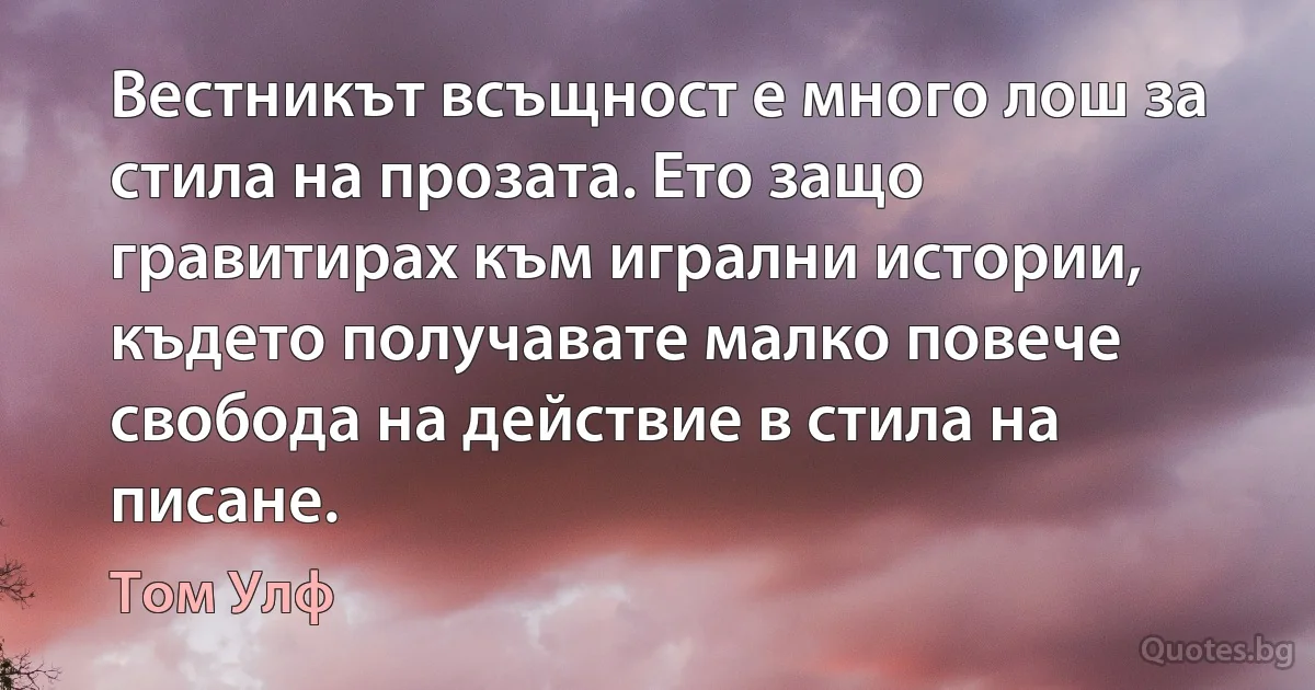 Вестникът всъщност е много лош за стила на прозата. Ето защо гравитирах към игрални истории, където получавате малко повече свобода на действие в стила на писане. (Том Улф)