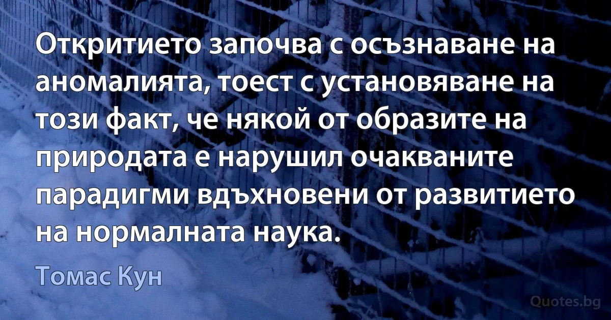 Откритието започва с осъзнаване на аномалията, тоест с установяване на този факт, че някой от образите на природата е нарушил очакваните парадигми вдъхновени от развитието на нормалната наука. (Томас Кун)