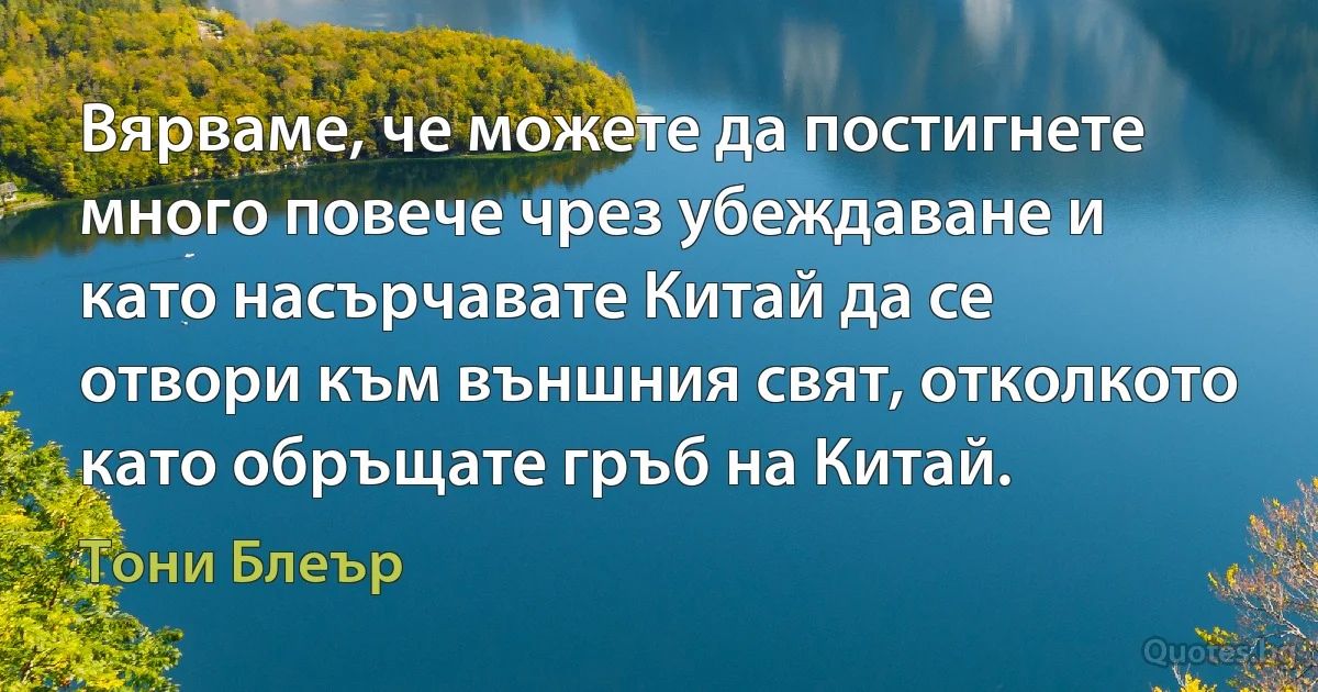 Вярваме, че можете да постигнете много повече чрез убеждаване и като насърчавате Китай да се отвори към външния свят, отколкото като обръщате гръб на Китай. (Тони Блеър)