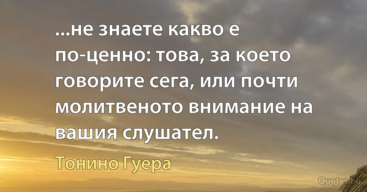 ...не знаете какво е по-ценно: това, за което говорите сега, или почти молитвеното внимание на вашия слушател. (Тонино Гуера)