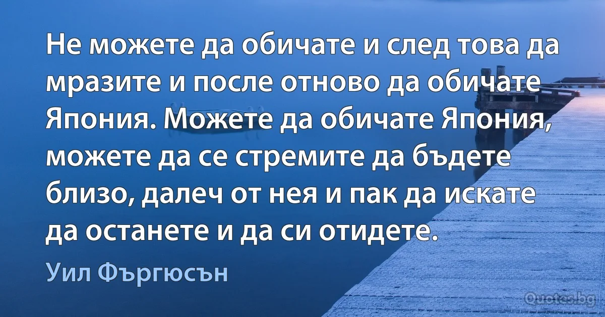 Не можете да обичате и след това да мразите и после отново да обичате Япония. Можете да обичате Япония, можете да се стремите да бъдете близо, далеч от нея и пак да искате да останете и да си отидете. (Уил Фъргюсън)