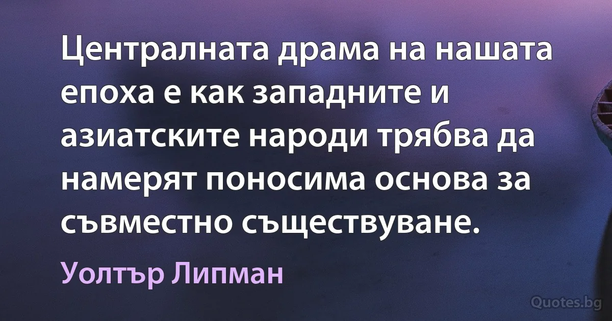 Централната драма на нашата епоха е как западните и азиатските народи трябва да намерят поносима основа за съвместно съществуване. (Уолтър Липман)