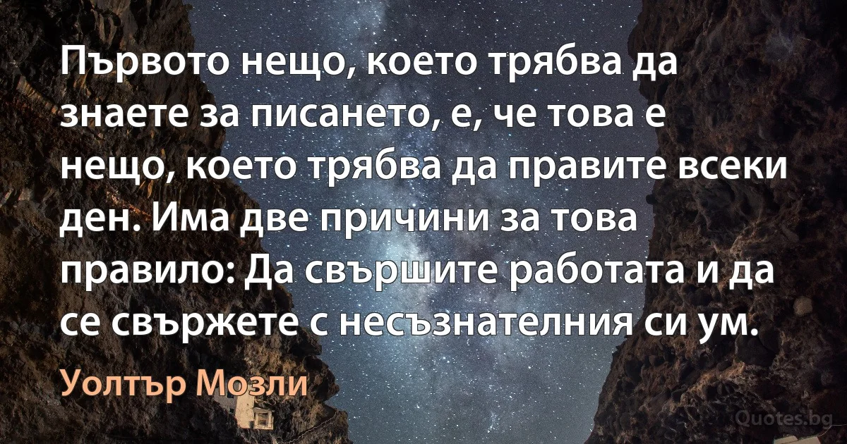 Първото нещо, което трябва да знаете за писането, е, че това е нещо, което трябва да правите всеки ден. Има две причини за това правило: Да свършите работата и да се свържете с несъзнателния си ум. (Уолтър Мозли)