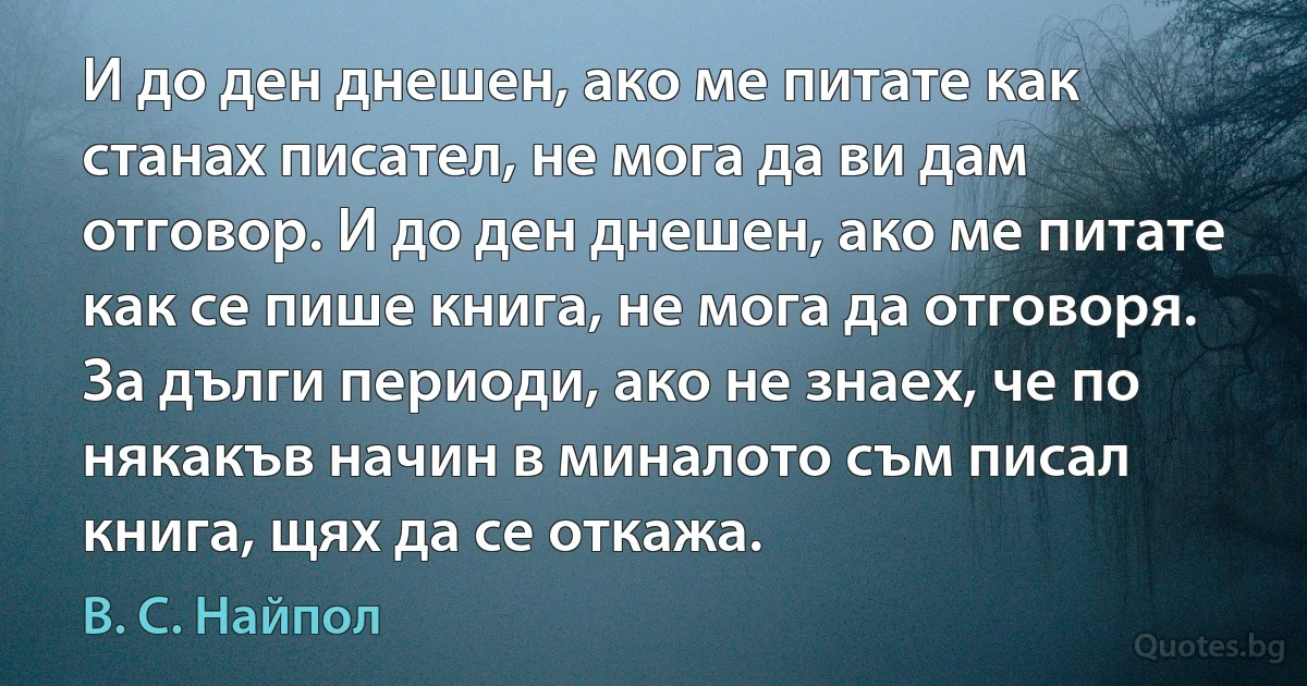 И до ден днешен, ако ме питате как станах писател, не мога да ви дам отговор. И до ден днешен, ако ме питате как се пише книга, не мога да отговоря. За дълги периоди, ако не знаех, че по някакъв начин в миналото съм писал книга, щях да се откажа. (В. С. Найпол)