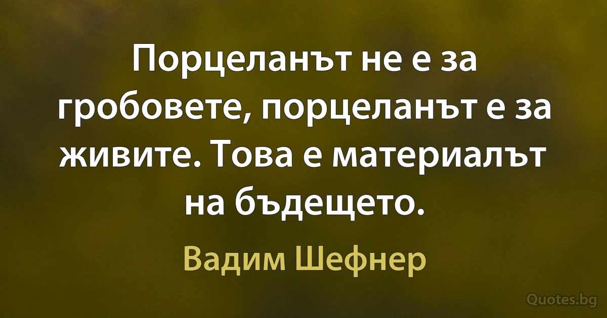 Порцеланът не е за гробовете, порцеланът е за живите. Това е материалът на бъдещето. (Вадим Шефнер)