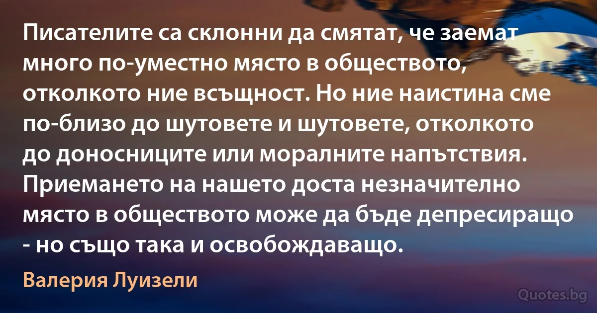 Писателите са склонни да смятат, че заемат много по-уместно място в обществото, отколкото ние всъщност. Но ние наистина сме по-близо до шутовете и шутовете, отколкото до доносниците или моралните напътствия. Приемането на нашето доста незначително място в обществото може да бъде депресиращо - но също така и освобождаващо. (Валерия Луизели)