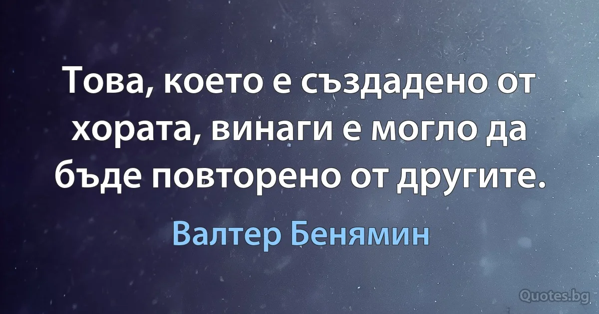 Това, което е създадено от хората, винаги е могло да бъде повторено от другите. (Валтер Бенямин)