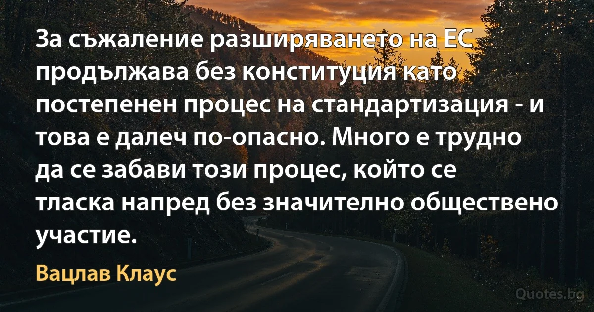 За съжаление разширяването на ЕС продължава без конституция като постепенен процес на стандартизация - и това е далеч по-опасно. Много е трудно да се забави този процес, който се тласка напред без значително обществено участие. (Вацлав Клаус)