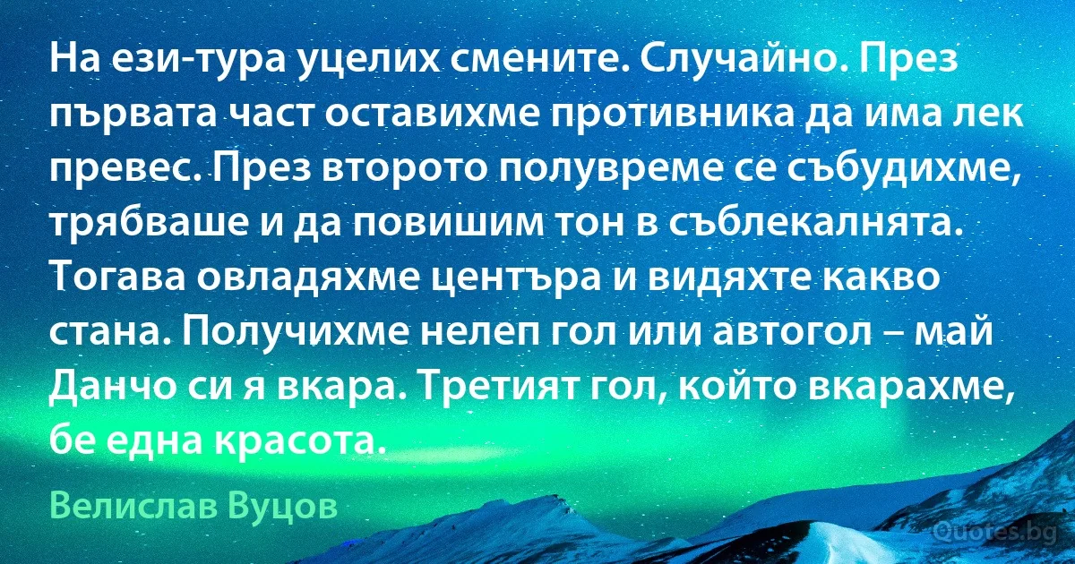 На ези-тура уцелих смените. Случайно. През първата част оставихме противника да има лек превес. През второто полувреме се събудихме, трябваше и да повишим тон в съблекалнята. Тогава овладяхме центъра и видяхте какво стана. Получихме нелеп гол или автогол – май Данчо си я вкара. Третият гол, който вкарахме, бе една красота. (Велислав Вуцов)