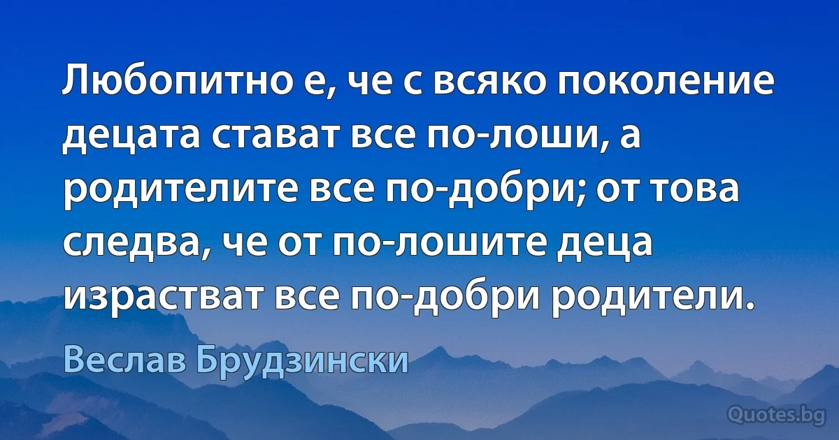 Любопитно е, че с всяко поколение децата стават все по-лоши, а родителите все по-добри; от това следва, че от по-лошите деца израстват все по-добри родители. (Веслав Брудзински)