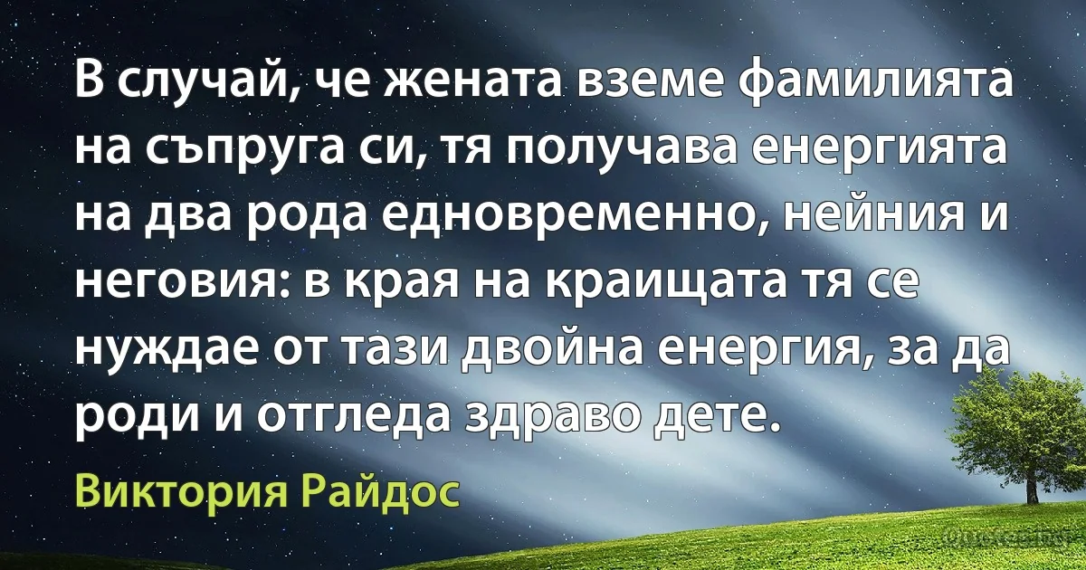 В случай, че жената вземе фамилията на съпруга си, тя получава енергията на два рода едновременно, нейния и неговия: в края на краищата тя се нуждае от тази двойна енергия, за да роди и отгледа здраво дете. (Виктория Райдос)