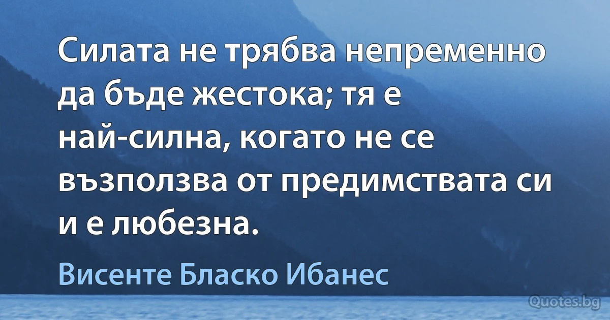 Силата не трябва непременно да бъде жестока; тя е най-силна, когато не се възползва от предимствата си и е любезна. (Висенте Бласко Ибанес)