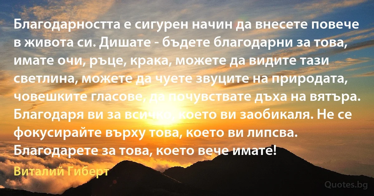 Благодарността е сигурен начин да внесете повече в живота си. Дишате - бъдете благодарни за това, имате очи, ръце, крака, можете да видите тази светлина, можете да чуете звуците на природата, човешките гласове, да почувствате дъха на вятъра. Благодаря ви за всичко, което ви заобикаля. Не се фокусирайте върху това, което ви липсва. Благодарете за това, което вече имате! (Виталий Гиберт)