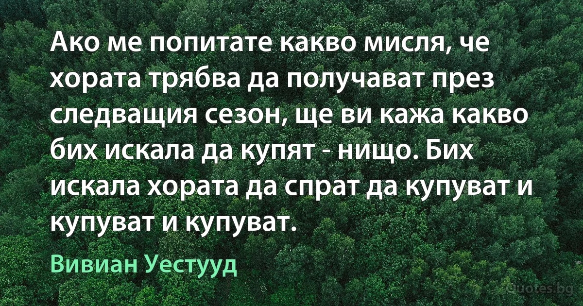 Ако ме попитате какво мисля, че хората трябва да получават през следващия сезон, ще ви кажа какво бих искала да купят - нищо. Бих искала хората да спрат да купуват и купуват и купуват. (Вивиан Уестууд)