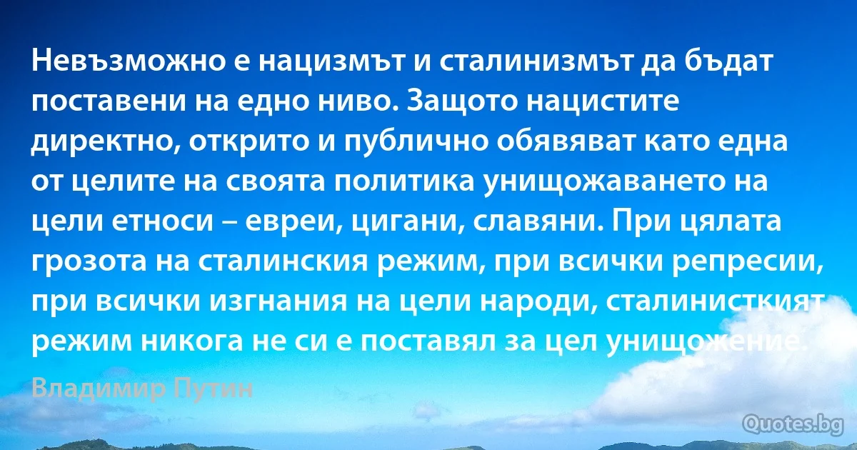 Невъзможно е нацизмът и сталинизмът да бъдат поставени на едно ниво. Защото нацистите директно, открито и публично обявяват като една от целите на своята политика унищожаването на цели етноси – евреи, цигани, славяни. При цялата грозота на сталинския режим, при всички репресии, при всички изгнания на цели народи, сталинисткият режим никога не си е поставял за цел унищожение. (Владимир Путин)