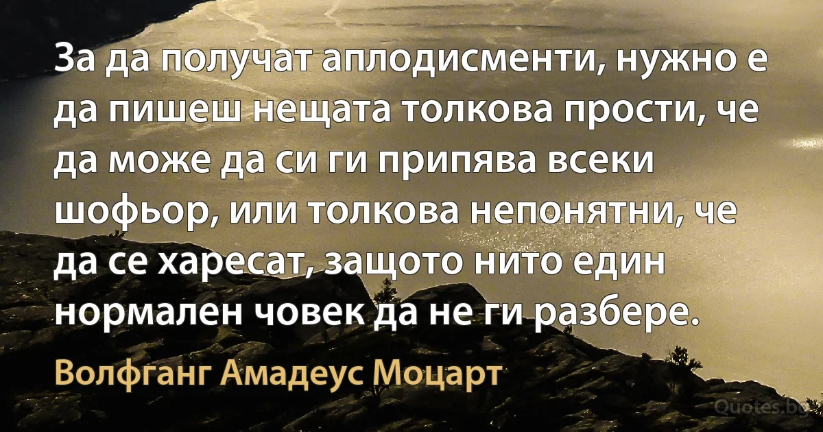 За да получат аплодисменти, нужно е да пишеш нещата толкова прости, че да може да си ги припява всеки шофьор, или толкова непонятни, че да се харесат, защото нито един нормален човек да не ги разбере. (Волфганг Амадеус Моцарт)