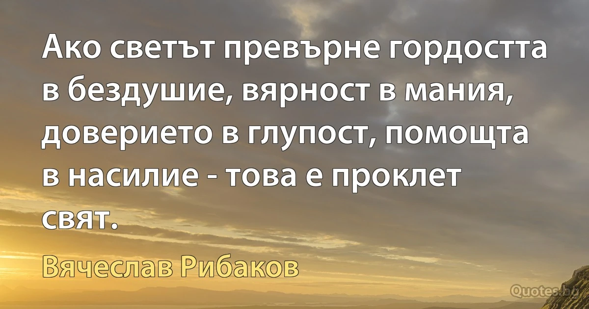 Ако светът превърне гордостта в бездушие, вярност в мания, доверието в глупост, помощта в насилие - това е проклет свят. (Вячеслав Рибаков)