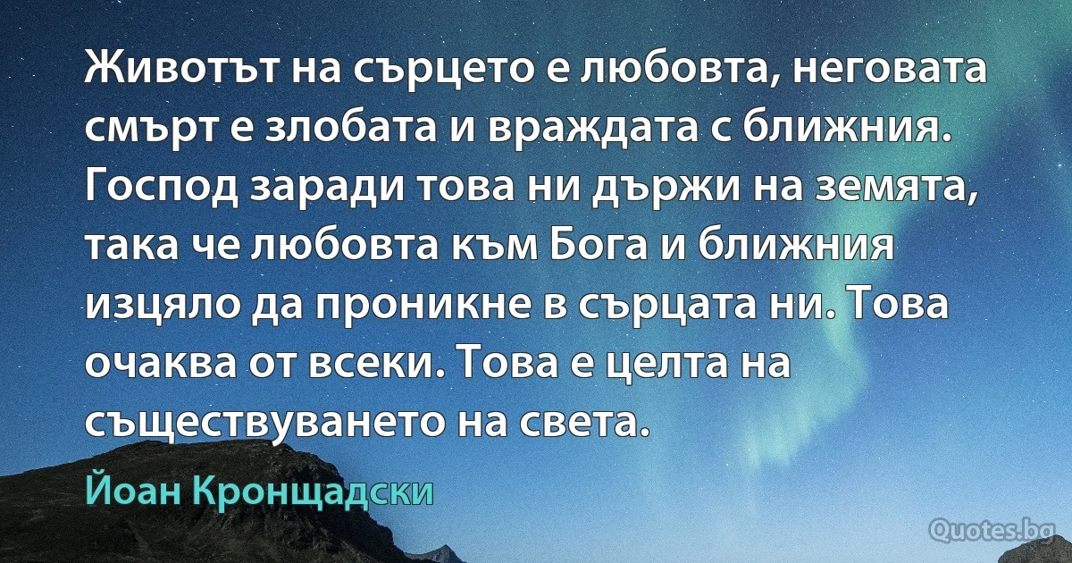 Животът на сърцето е любовта, неговата смърт е злобата и враждата с ближния. Господ заради това ни държи на земята, така че любовта към Бога и ближния изцяло да проникне в сърцата ни. Това очаква от всеки. Това е целта на съществуването на света. (Йоан Кронщадски)