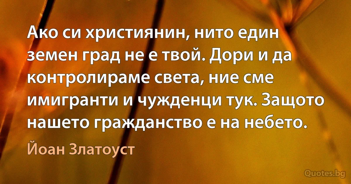 Ако си християнин, нито един земен град не е твой. Дори и да контролираме света, ние сме имигранти и чужденци тук. Защото нашето гражданство е на небето. (Йоан Златоуст)